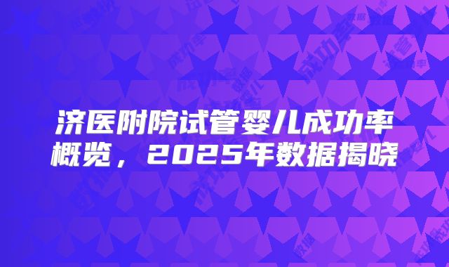 济医附院试管婴儿成功率概览，2025年数据揭晓
