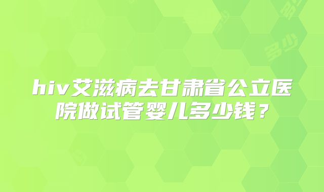 hiv艾滋病去甘肃省公立医院做试管婴儿多少钱？