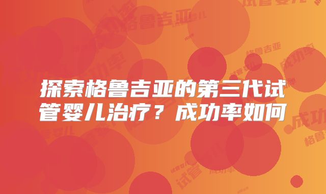 探索格鲁吉亚的第三代试管婴儿治疗?成功率如何