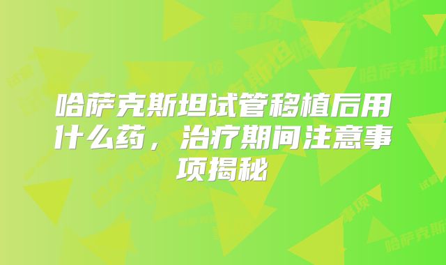 哈萨克斯坦试管移植后用什么药，治疗期间注意事项揭秘