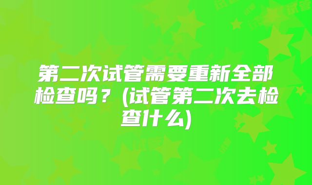 第二次试管需要重新全部检查吗？(试管第二次去检查什么)