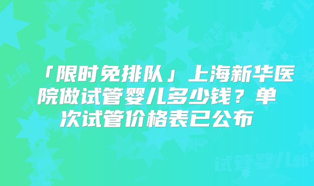 「限时免排队」上海新华医院做试管婴儿多少钱?单次试管价格表已公布