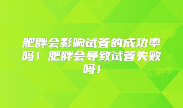 肥胖会影响试管的成功率吗！肥胖会导致试管失败吗！