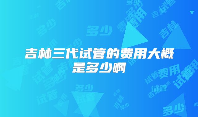 吉林三代试管的费用大概是多少啊