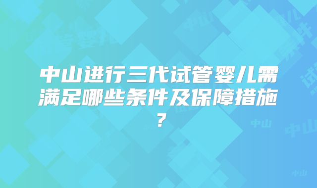 中山进行三代试管婴儿需满足哪些条件及保障措施?