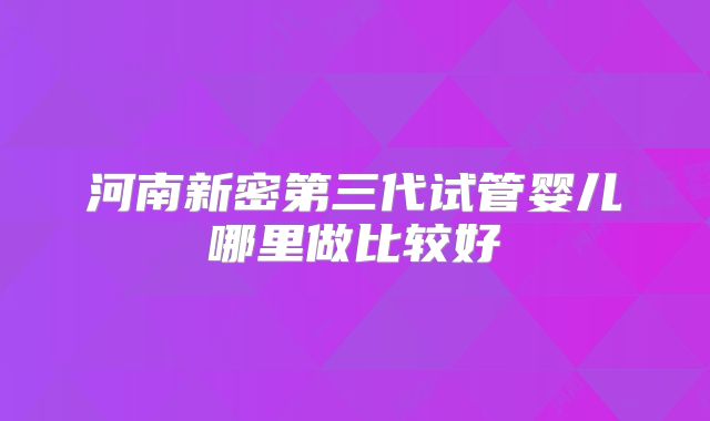 河南新密第三代试管婴儿哪里做比较好