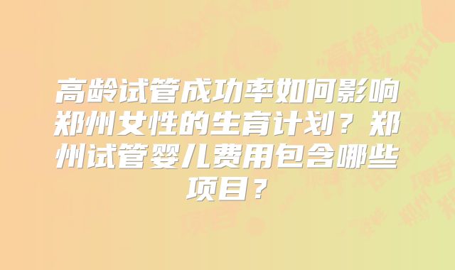 高龄试管成功率如何影响郑州女性的生育计划?郑州试管婴儿费用包含哪些项目?