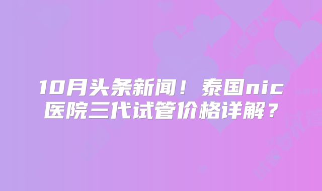 10月头条新闻！泰国nic医院三代试管价格详解？