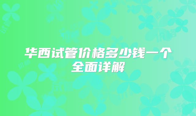 华西试管价格多少钱一个全面详解