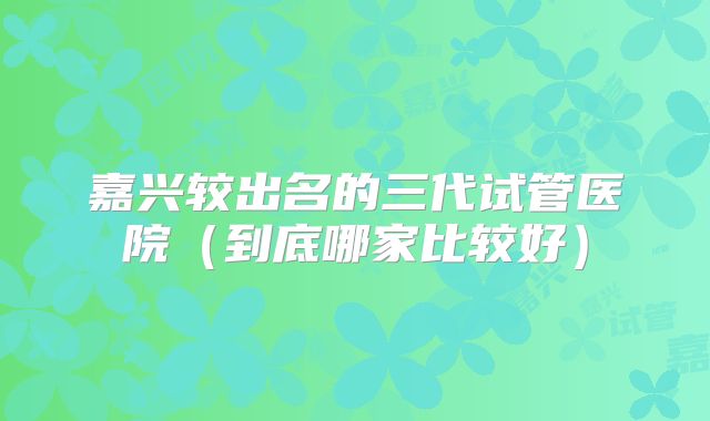 嘉兴较出名的三代试管医院(到底哪家比较好)