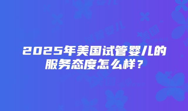 2025年美国试管婴儿的服务态度怎么样？