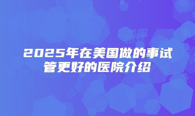 2025年在美国做的事试管更好的医院介绍