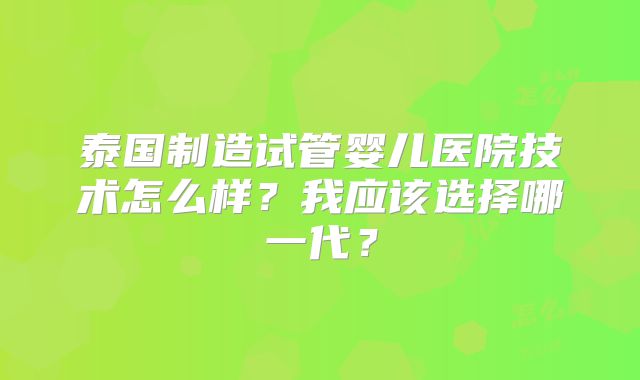 泰国制造试管婴儿医院技术怎么样？我应该选择哪一代？