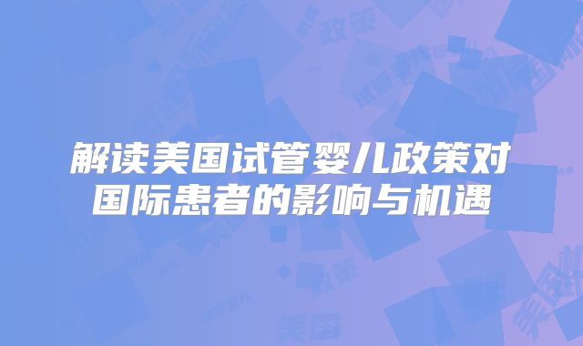 解读美国试管婴儿政策对国际患者的影响与机遇