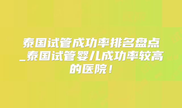 泰国试管成功率排名盘点_泰国试管婴儿成功率较高的医院!