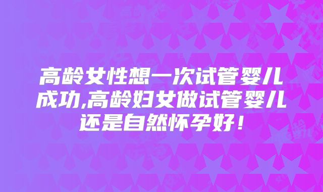 高龄女性想一次试管婴儿成功,高龄妇女做试管婴儿还是自然怀孕好！