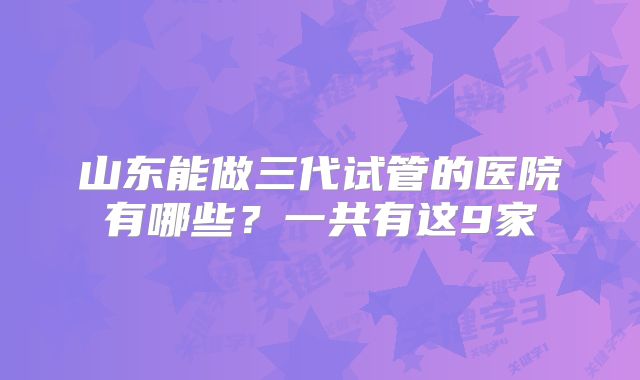 山东能做三代试管的医院有哪些？一共有这9家
