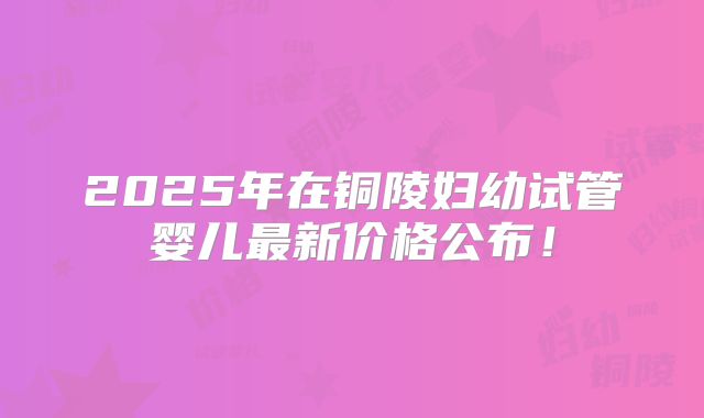 2025年在铜陵妇幼试管婴儿最新价格公布！