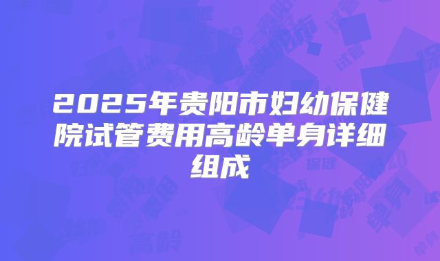 2025年贵阳市妇幼保健院试管费用高龄单身详细组成