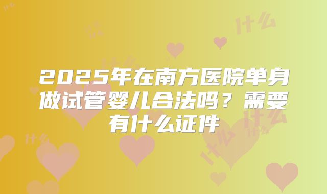 2025年在南方医院单身做试管婴儿合法吗？需要有什么证件