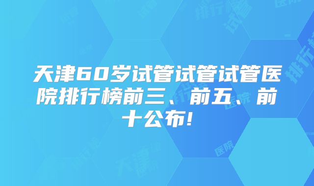 天津60岁试管试管试管医院排行榜前三、前五、前十公布!