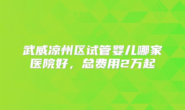 武威凉州区试管婴儿哪家医院好，总费用2万起