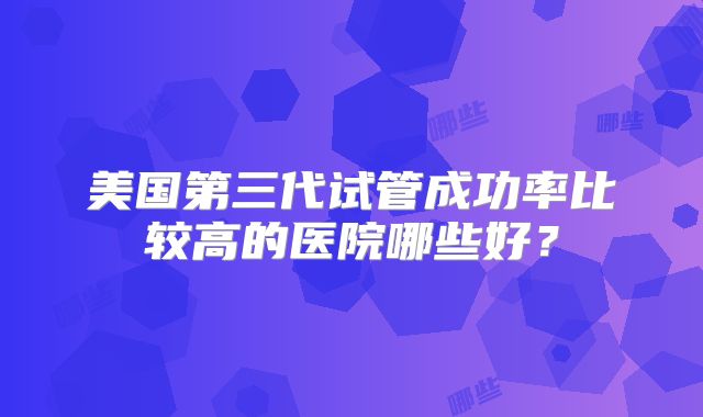美国第三代试管成功率比较高的医院哪些好？