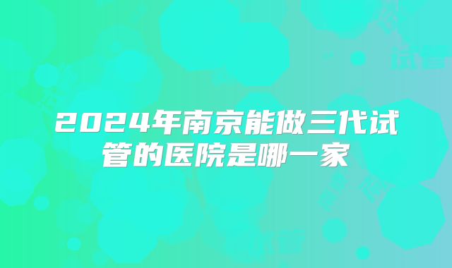 2024年南京能做三代试管的医院是哪一家