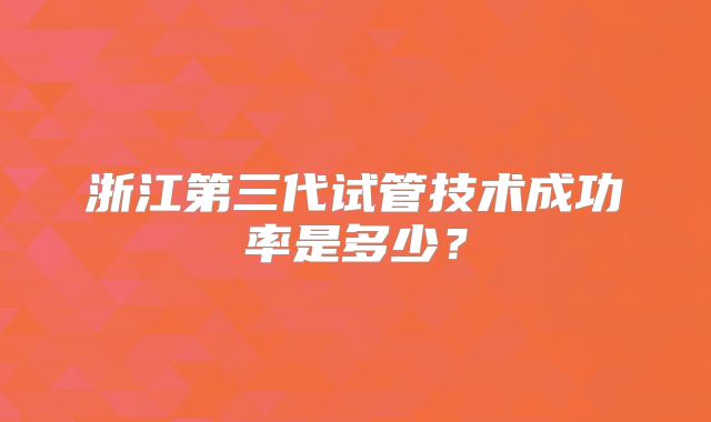 浙江第三代试管技术成功率是多少?
