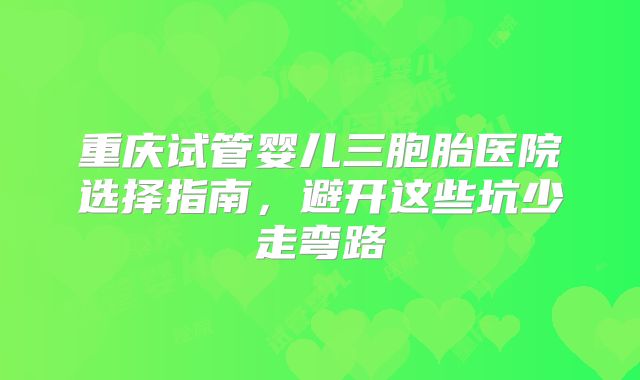 重庆试管婴儿三胞胎医院选择指南,避开这些坑少走弯路