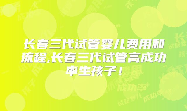 长春三代试管婴儿费用和流程,长春三代试管高成功率生孩子！
