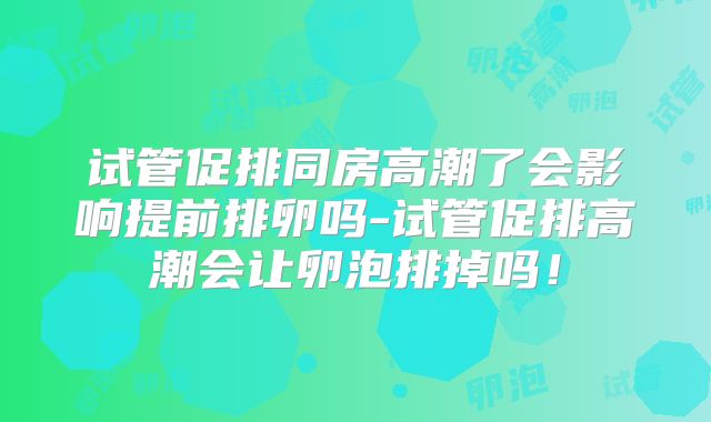 试管促排同房高潮了会影响提前排卵吗-试管促排高潮会让卵泡排掉吗!