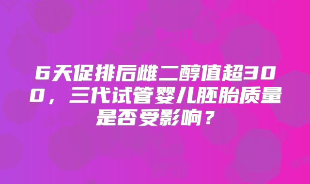 6天促排后雌二醇值超300，三代试管婴儿胚胎质量是否受影响？