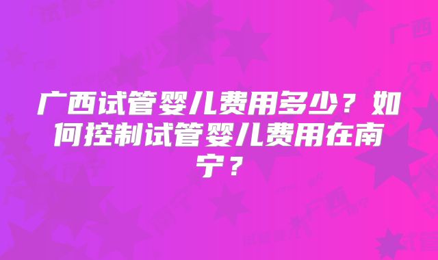 广西试管婴儿费用多少?如何控制试管婴儿费用在南宁?