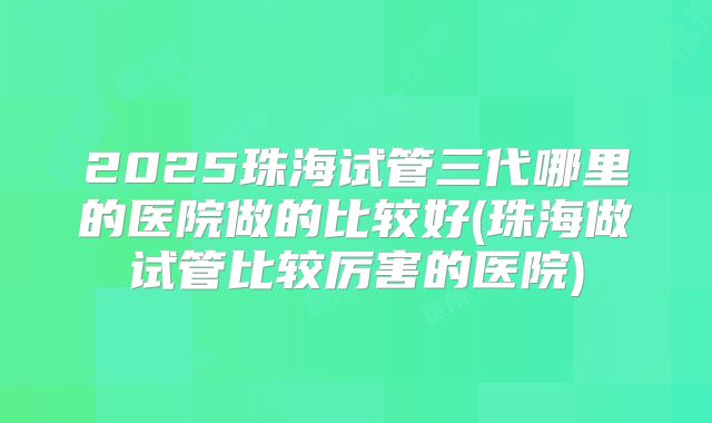 2025珠海试管三代哪里的医院做的比较好(珠海做试管比较厉害的医院)