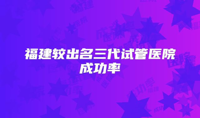 福建较出名三代试管医院成功率