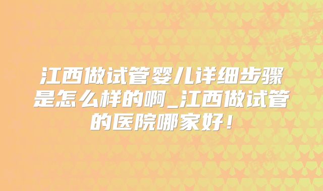 江西做试管婴儿详细步骤是怎么样的啊_江西做试管的医院哪家好!