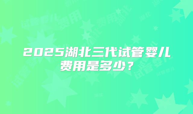 2025湖北三代试管婴儿费用是多少？