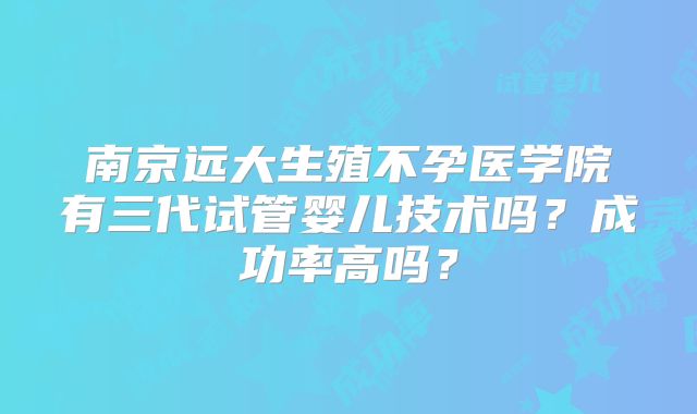 南京远大生殖不孕医学院有三代试管婴儿技术吗？成功率高吗？