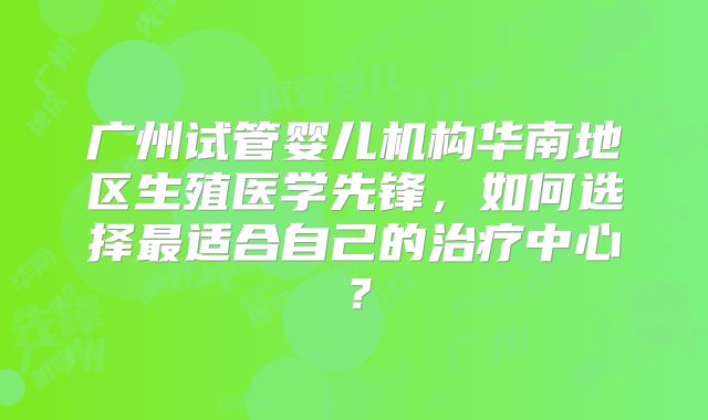 广州试管婴儿机构华南地区生殖医学先锋，如何选择最适合自己的治疗中心？