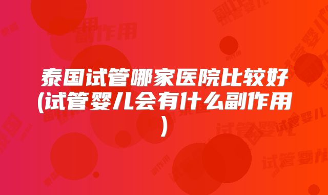 泰国试管哪家医院比较好(试管婴儿会有什么副作用)