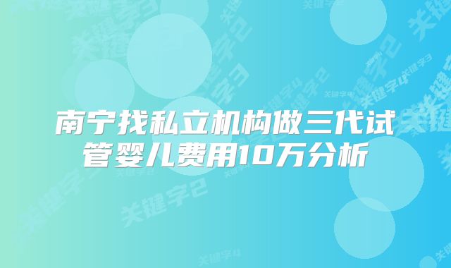 南宁找私立机构做三代试管婴儿费用10万分析