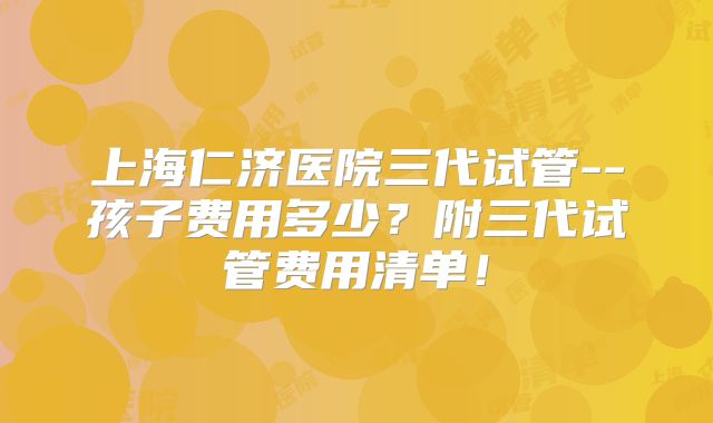 上海仁济医院三代试管--孩子费用多少?附三代试管费用清单!