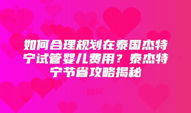 如何合理规划在泰国杰特宁试管婴儿费用？泰杰特宁节省攻略揭秘