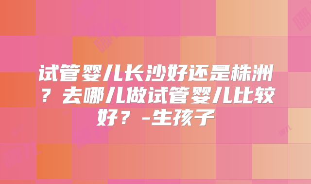 试管婴儿长沙好还是株洲?去哪儿做试管婴儿比较好?-生孩子