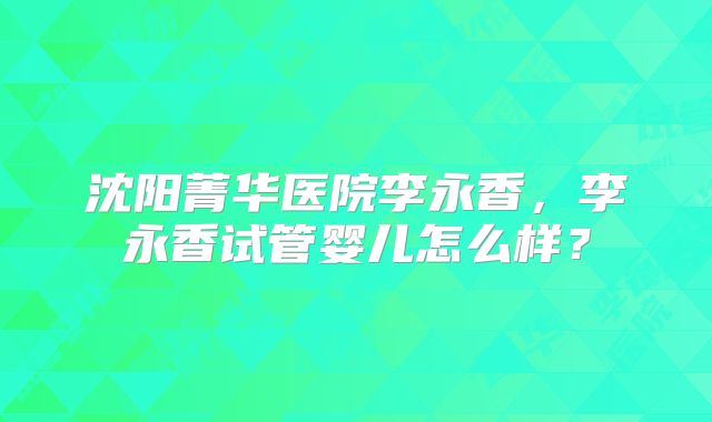 沈阳菁华医院李永香，李永香试管婴儿怎么样？