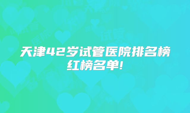 天津42岁试管医院排名榜红榜名单!