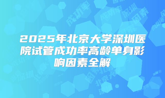 2025年北京大学深圳医院试管成功率高龄单身影响因素全解