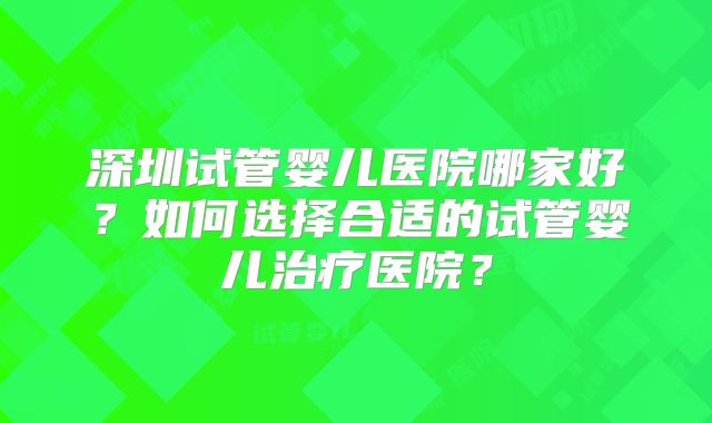 深圳试管婴儿医院哪家好？如何选择合适的试管婴儿治疗医院？