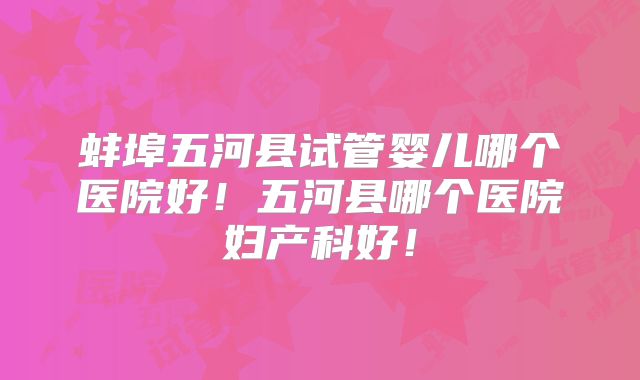 蚌埠五河县试管婴儿哪个医院好！五河县哪个医院妇产科好！
